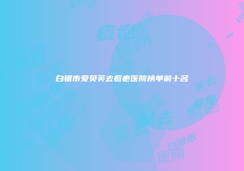 白银市爱贝芙去痘疤医院榜单前十名