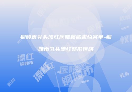 铜陵市乳头漂红医院权威机构名单-铜陵市乳头漂红整形医院