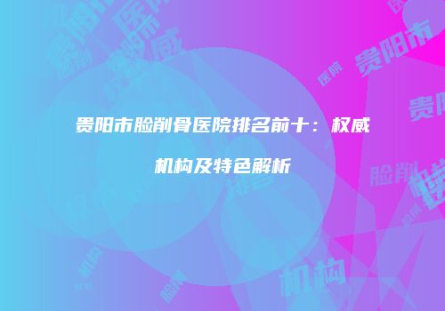 贵阳市脸削骨医院排名前十：权威机构及特色解析
