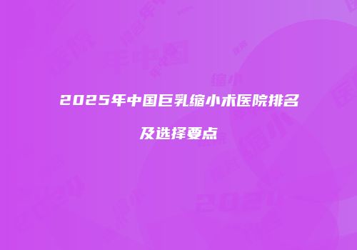 2025年中国巨乳缩小术医院排名及选择要点