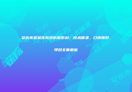 安庆市宜城医院烧伤整形科：技术精湛，口碑良好，项目全面解析
