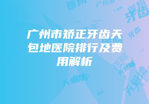 广州市矫正牙齿天包地医院排行及费用解析