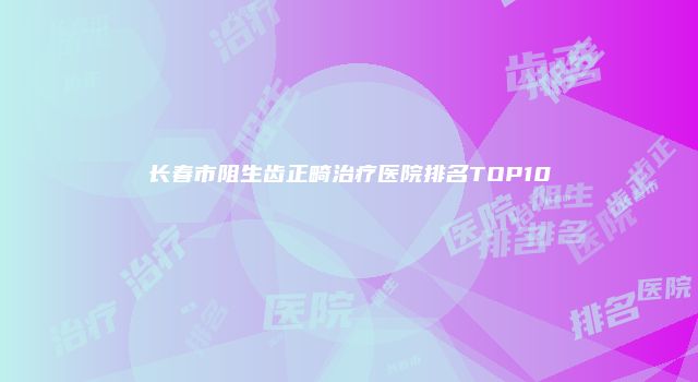 长春市阻生齿正畸治疗医院排名TOP10