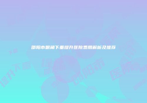 邵阳市眼角下垂提升医院费用解析及推荐