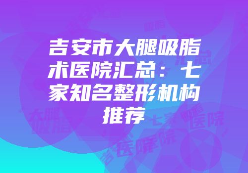 吉安市大腿吸脂术医院汇总：七家知名整形机构推荐