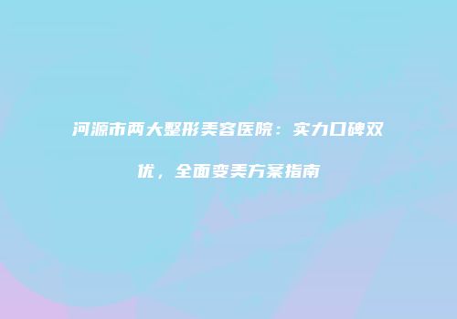 河源市两大整形美容医院：实力口碑双优，全面变美方案指南