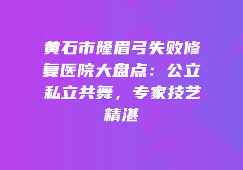 黄石市隆眉弓失败修复医院大盘点：公立私立共舞，专家技艺精湛