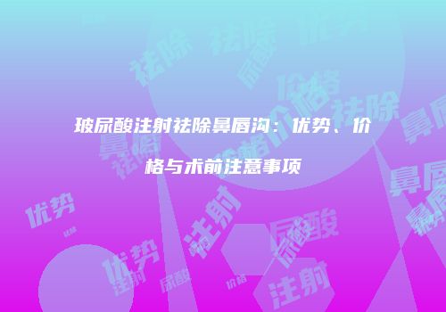 玻尿酸注射祛除鼻唇沟：优势、价格与术前注意事项