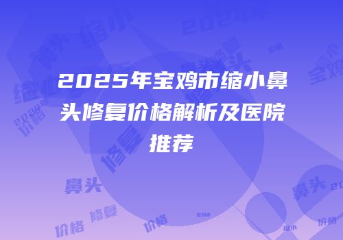 2025年宝鸡市缩小鼻头修复价格解析及医院推荐