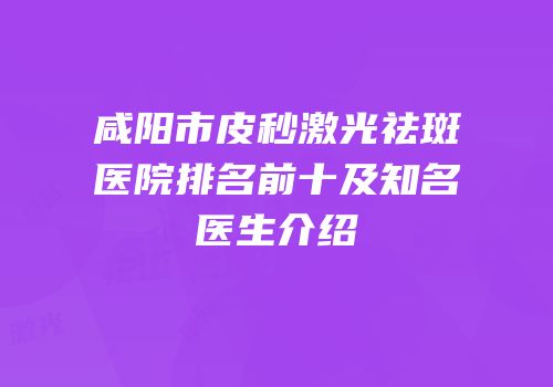 咸阳市皮秒激光祛斑医院排名前十及知名医生介绍