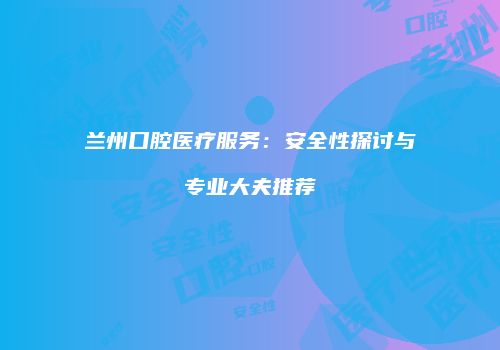 兰州口腔医疗服务：安全性探讨与专业大夫推荐