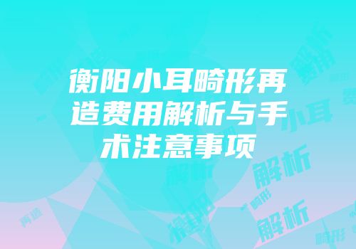 衡阳小耳畸形再造费用解析与手术注意事项