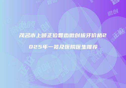 茂名市上颌正位智齿微创拔牙价格2025年一览及医院医生推荐