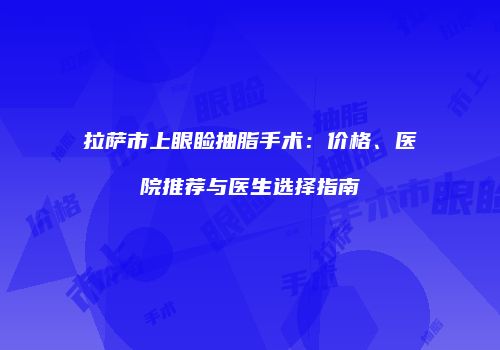 拉萨市上眼睑抽脂手术：价格、医院推荐与医生选择指南