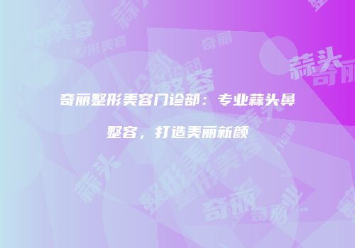 奇丽整形美容门诊部：专业蒜头鼻整容，打造美丽新颜