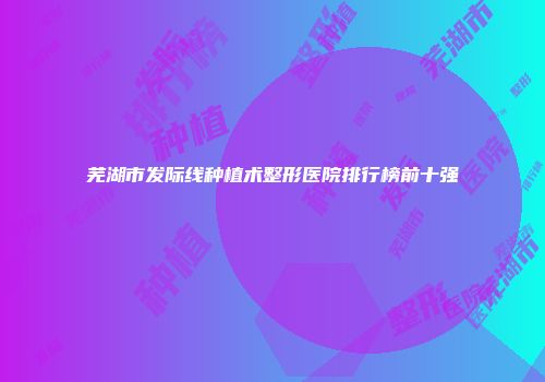 芜湖市发际线种植术整形医院排行榜前十强
