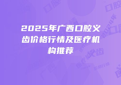 2025年广西口腔义齿价格行情及医疗机构推荐