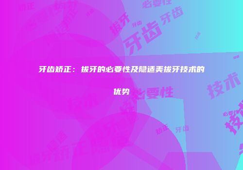 牙齿矫正：拔牙的必要性及隐适美拔牙技术的优势
