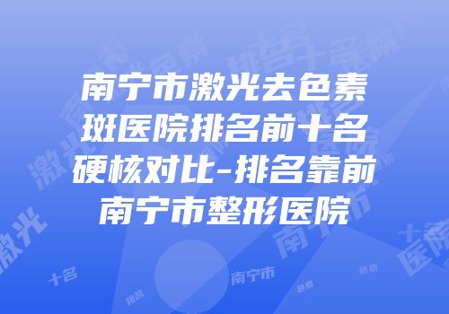 南宁市激光去色素斑医院排名前十名硬核对比-排名靠前南宁市整形医院