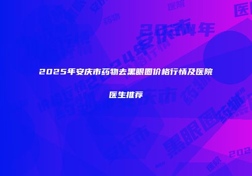 2025年安庆市药物去黑眼圈价格行情及医院医生推荐
