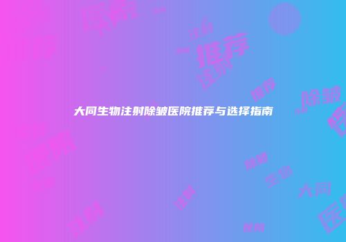 大同生物注射除皱医院推荐与选择指南