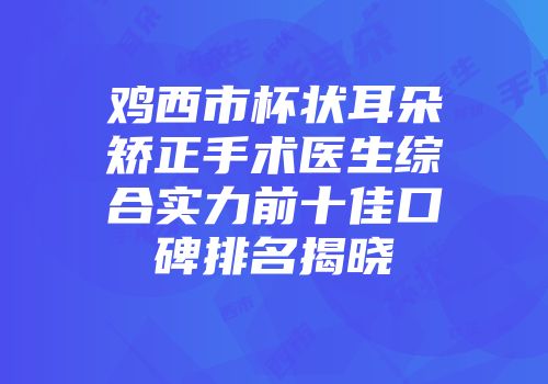 鸡西市杯状耳朵矫正手术医生综合实力前十佳口碑排名揭晓