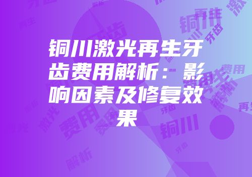 铜川激光再生牙齿费用解析：影响因素及修复效果