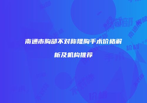 南通市胸部不对称隆胸手术价格解析及机构推荐
