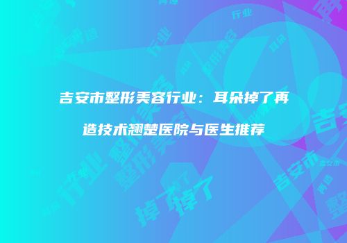 吉安市整形美容行业：耳朵掉了再造技术翘楚医院与医生推荐