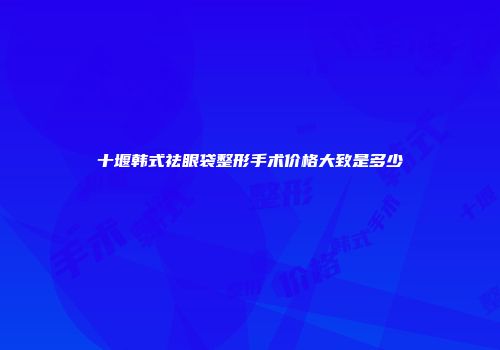 十堰韩式祛眼袋整形手术价格大致是多少