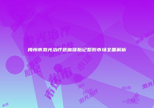 梅州市激光治疗色咖啡胎记整形市场全面解析