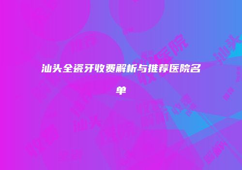 汕头全瓷牙收费解析与推荐医院名单
