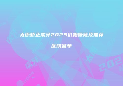 太原矫正虎牙2025价格概览及推荐医院名单