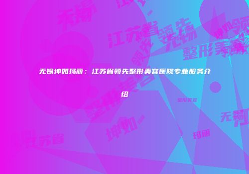 无锡坤如玛丽：江苏省领先整形美容医院专业服务介绍