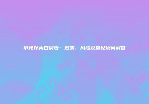 水光针美白淡斑：效果、风险及常见疑问解答