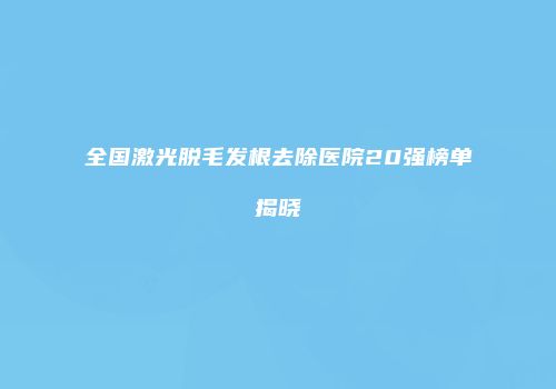 全国激光脱毛发根去除医院20强榜单揭晓