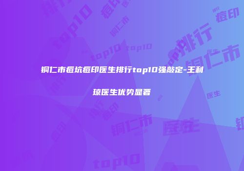 铜仁市痘坑痘印医生排行top10强敲定-王利琼医生优势显著