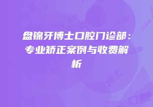 盘锦牙博士口腔门诊部：专业矫正案例与收费解析