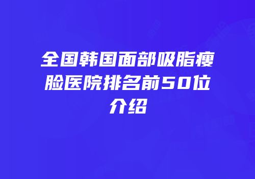 全国韩国面部吸脂瘦脸医院排名前50位介绍