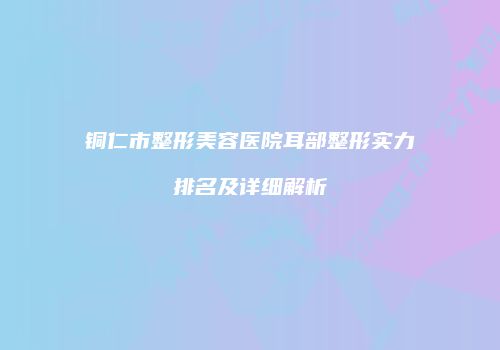 铜仁市整形美容医院耳部整形实力排名及详细解析