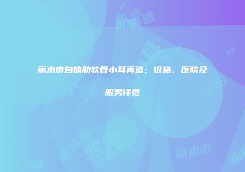 丽水市自体肋软骨小耳再造：价格、医院及服务详览
