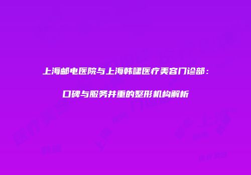 上海邮电医院与上海韩啸医疗美容门诊部：口碑与服务并重的整形机构解析