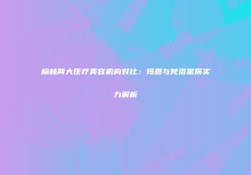 榆林两大医疗美容机构对比：玛恩与梵洛星辰实力解析