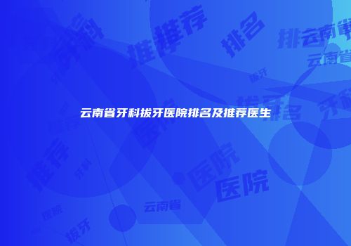 云南省牙科拔牙医院排名及推荐医生