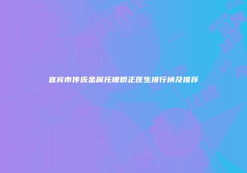 宜宾市传统金属托槽矫正医生排行榜及推荐