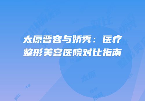 太原晋容与娇秀：医疗整形美容医院对比指南
