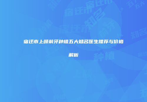 宿迁市上颌前牙种植五大知名医生推荐与价格解析