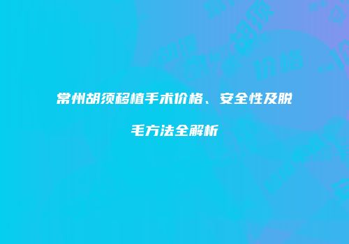 常州胡须移植手术价格、安全性及脱毛方法全解析
