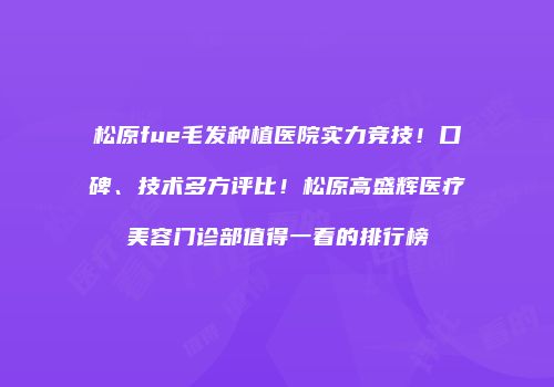 松原fue毛发种植医院实力竞技！口碑、技术多方评比！松原高盛辉医疗美容门诊部值得一看的排行榜
