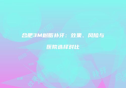 合肥3M树脂补牙：效果、风险与医院选择对比